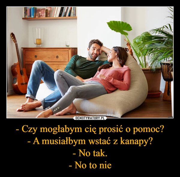 
    - Czy mogłabym cię prosić o pomoc?
- A musiałbym wstać z kanapy?
- No tak.
- No to nie