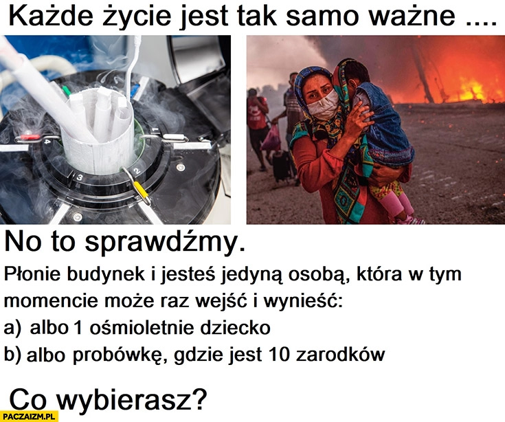 
    Każde życie jest tak samo ważne, kogo ratujesz z płonącego budynku ośmioletnie dziecko, probówkę gdzie jest 10 zarodków?