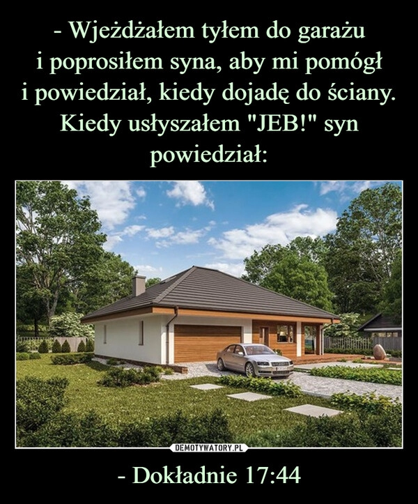 
    - Wjeżdżałem tyłem do garażu
i poprosiłem syna, aby mi pomógł
i powiedział, kiedy dojadę do ściany. Kiedy usłyszałem "JEB!" syn powiedział: - Dokładnie 17:44