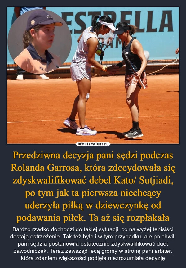 
    Przedziwna decyzja pani sędzi podczas Rolanda Garrosa, która zdecydowała się zdyskwalifikować debel Kato/ Sutjiadi, po tym jak ta pierwsza niechcący uderzyła piłką w dziewczynkę od podawania piłek. Ta aż się rozpłakała