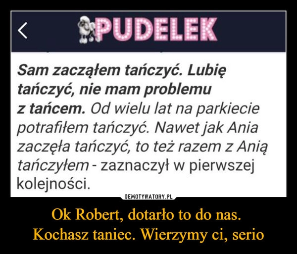 
    Ok Robert, dotarło to do nas. 
Kochasz taniec. Wierzymy ci, serio