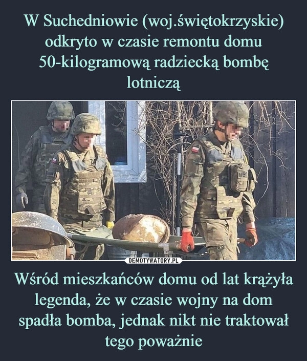 
    W Suchedniowie (woj.świętokrzyskie) odkryto w czasie remontu domu 50-kilogramową radziecką bombę lotniczą Wśród mieszkańców domu od lat krążyła legenda, że w czasie wojny na dom spadła bomba, jednak nikt nie traktował tego poważnie