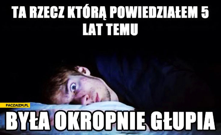 
    Kiedy próbujesz zasnąć ta rzecz którą powiedziałem 5 lat temu była okropnie głupia