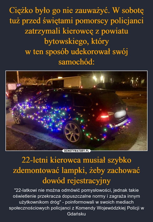 
    Ciężko było go nie zauważyć. W sobotę tuż przed świętami pomorscy policjanci zatrzymali kierowcę z powiatu bytowskiego, który
w ten sposób udekorował swój samochód: 22-letni kierowca musiał szybko zdemontować lampki, żeby zachować dowód rejestracyjny