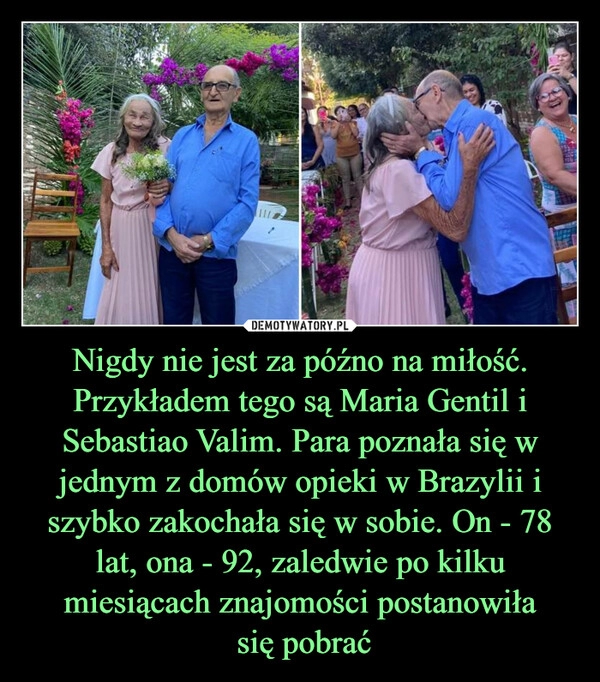 
    Nigdy nie jest za późno na miłość. Przykładem tego są Maria Gentil i Sebastiao Valim. Para poznała się w jednym z domów opieki w Brazylii i szybko zakochała się w sobie. On - 78 lat, ona - 92, zaledwie po kilku miesiącach znajomości postanowiła
 się pobrać