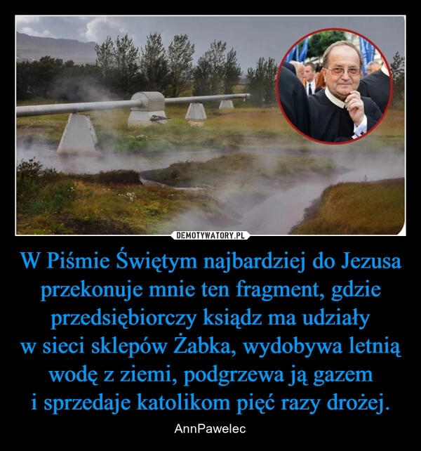 
    W Piśmie Świętym najbardziej do Jezusa przekonuje mnie ten fragment, gdzie przedsiębiorczy ksiądz ma udziały w sieci sklepów Żabka, wydobywa letnią wodę z ziemi, podgrzewa ją gazem i sprzedaje katolikom pięć razy drożej.