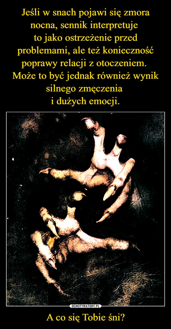 
    Jeśli w snach pojawi się zmora nocna, sennik interpretuje 
to jako ostrzeżenie przed problemami, ale też konieczność poprawy relacji z otoczeniem. 
Może to być jednak również wynik silnego zmęczenia 
i dużych emocji. A co się Tobie śni?