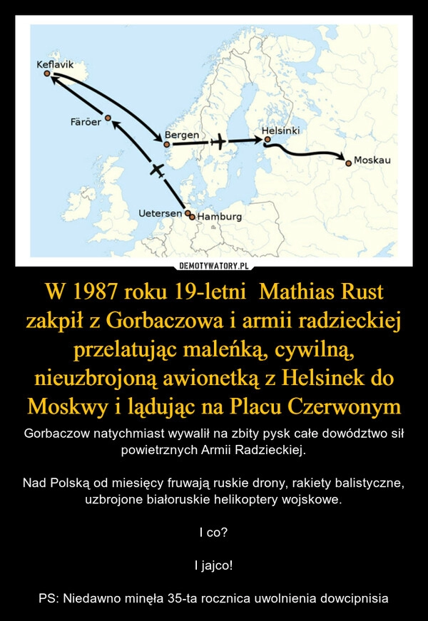 
    W 1987 roku 19-letni  Mathias Rust zakpił z Gorbaczowa i armii radzieckiej przelatując maleńką, cywilną, nieuzbrojoną awionetką z Helsinek do Moskwy i lądując na Placu Czerwonym