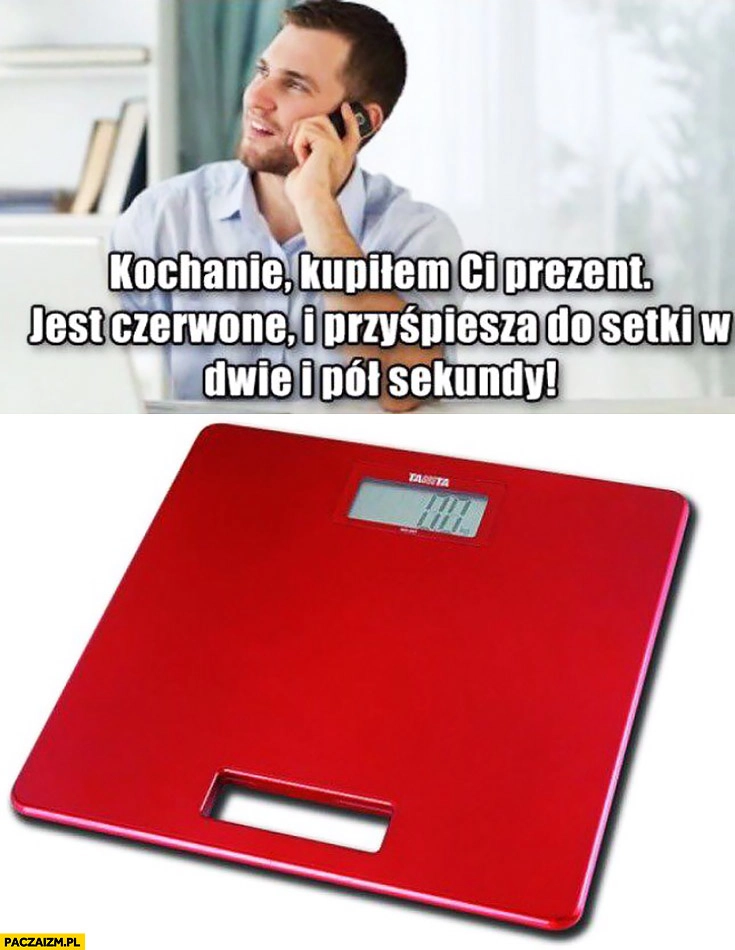 
    Kochanie kupiłem Ci prezent. Jest czerwone i przyspiesza do setki w dwie i pół sekundy waga