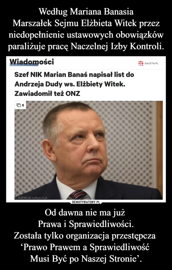 
    Według Mariana Banasia
Marszałek Sejmu Elżbieta Witek przez niedopełnienie ustawowych obowiązków paraliżuje pracę Naczelnej Izby Kontroli. Od dawna nie ma już 
Prawa i Sprawiedliwości.
Została tylko organizacja przestępcza 
‘Prawo Prawem a Sprawiedliwość 
Musi Być po Naszej Stronie’.