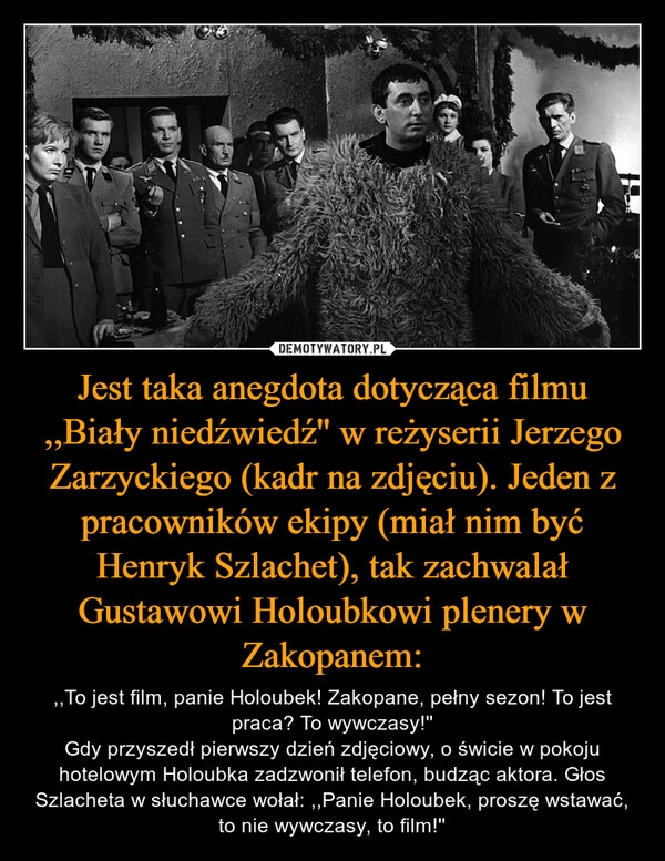 
    Jest taka anegdota dotycząca filmu ,,Biały niedźwiedź'' w reżyserii Jerzego Zarzyckiego (kadr na zdjęciu). Jeden z pracowników ekipy (miał nim być Henryk Szlachet), tak zachwalał Gustawowi Holoubkowi plenery w Zakopanem: