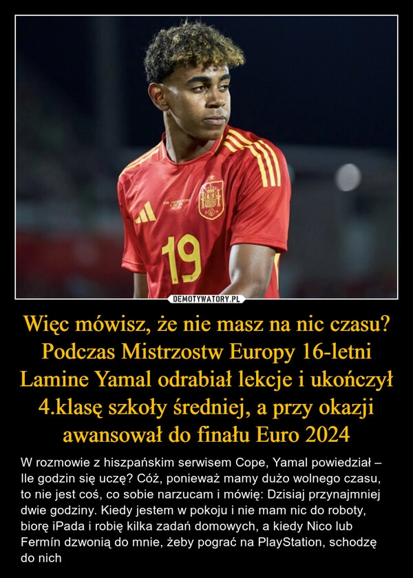 
    Więc mówisz, że nie masz na nic czasu? Podczas Mistrzostw Europy 16-letni Lamine Yamal odrabiał lekcje i ukończył 4.klasę szkoły średniej, a przy okazji awansował do finału Euro 2024