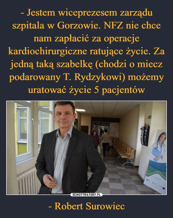 
    - Jestem wiceprezesem zarządu szpitala w Gorzowie. NFZ nie chce nam zapłacić za operacje kardiochirurgiczne ratujące życie. Za jedną taką szabelkę (chodzi o miecz podarowany T. Rydzykowi) możemy uratować życie 5 pacjentów - Robert Surowiec