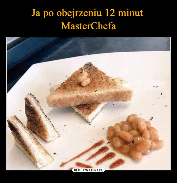 
    Ja po obejrzeniu 12 minut 
MasterChefa