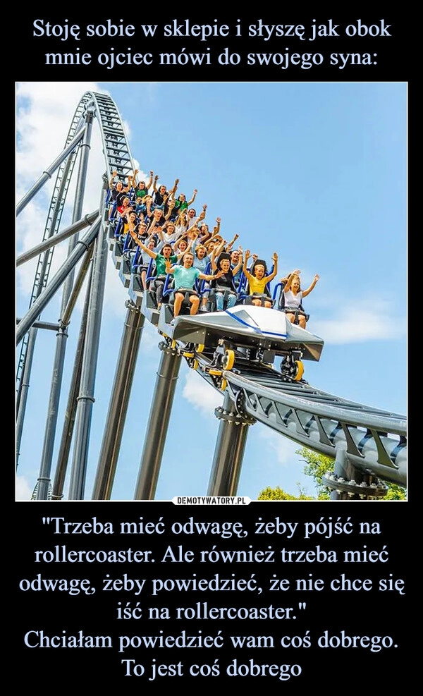 
    Stoję sobie w sklepie i słyszę jak obok mnie ojciec mówi do swojego syna: ''Trzeba mieć odwagę, żeby pójść na rollercoaster. Ale również trzeba mieć odwagę, żeby powiedzieć, że nie chce się iść na rollercoaster."
Chciałam powiedzieć wam coś dobrego. To jest coś dobrego 