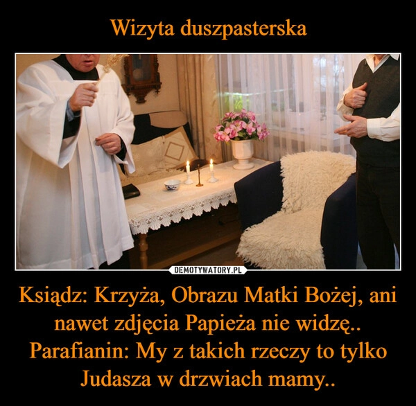 
    Wizyta duszpasterska Ksiądz: Krzyża, Obrazu Matki Bożej, ani nawet zdjęcia Papieża nie widzę..
Parafianin: My z takich rzeczy to tylko Judasza w drzwiach mamy..