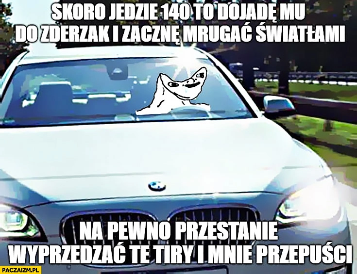 
    Typowy kierowca BMW skoro jedzie 140 dojadę mu na zderzak i zacznę mrugać na pewno przestanie wyprzedza TIRy i mnie przepuści niedorozwinięty
