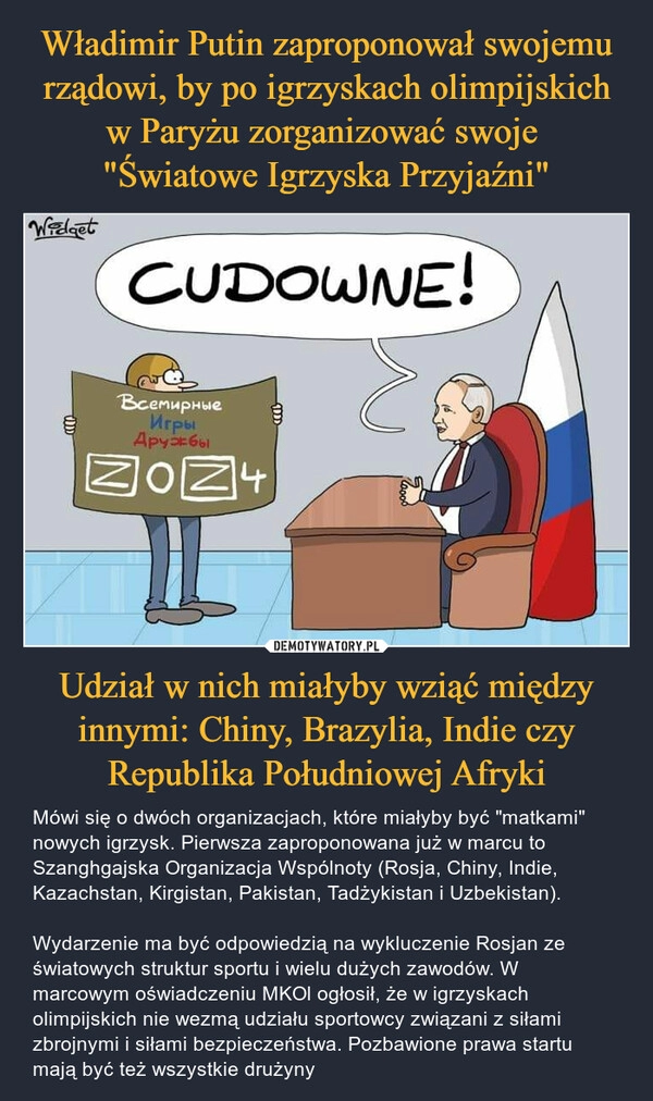 
    Władimir Putin zaproponował swojemu rządowi, by po igrzyskach olimpijskich w Paryżu zorganizować swoje 
"Światowe Igrzyska Przyjaźni" Udział w nich miałyby wziąć między innymi: Chiny, Brazylia, Indie czy Republika Południowej Afryki