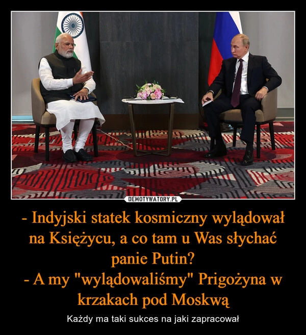 
    - Indyjski statek kosmiczny wylądował na Księżycu, a co tam u Was słychać panie Putin?
- A my "wylądowaliśmy" Prigożyna w krzakach pod Moskwą