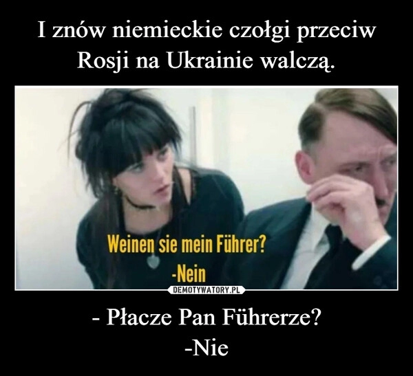 
    I znów niemieckie czołgi przeciw Rosji na Ukrainie walczą. - Płacze Pan Führerze?
-Nie 