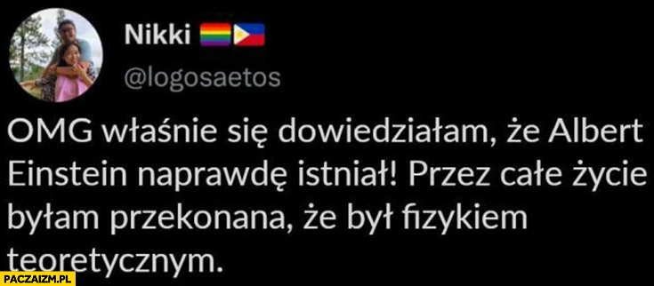 
    Właśnie się dowiedziałam, że Albert Einstein naprawdę istniał byłam przekonana ze był fizykiem teoretycznym