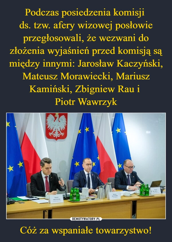 
    Podczas posiedzenia komisji 
ds. tzw. afery wizowej posłowie przegłosowali, że wezwani do złożenia wyjaśnień przed komisją są między innymi: Jarosław Kaczyński, Mateusz Morawiecki, Mariusz Kamiński, Zbigniew Rau i 
Piotr Wawrzyk Cóż za wspaniałe towarzystwo!