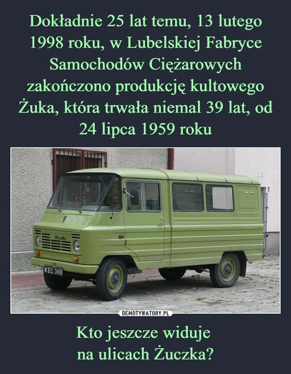 
    Dokładnie 25 lat temu, 13 lutego 1998 roku, w Lubelskiej Fabryce Samochodów Ciężarowych zakończono produkcję kultowego Żuka, która trwała niemal 39 lat, od 24 lipca 1959 roku Kto jeszcze widuje 
na ulicach Żuczka?