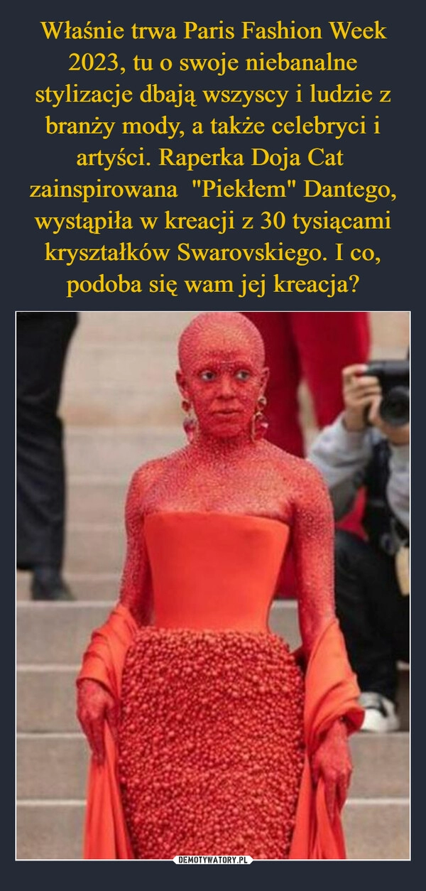 
    Właśnie trwa Paris Fashion Week 2023, tu o swoje niebanalne stylizacje dbają wszyscy i ludzie z branży mody, a także celebryci i artyści. Raperka Doja Cat zainspirowana "Piekłem" Dantego, wystąpiła w kreacji z 30 tysiącami kryształków Swarovskiego. I co, podoba się wam jej kreacja? 