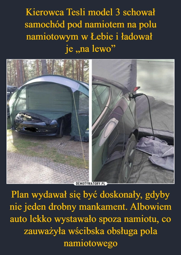 
    Kierowca Tesli model 3 schował samochód pod namiotem na polu namiotowym w Łebie i ładował 
je „na lewo” Plan wydawał się być doskonały, gdyby nie jeden drobny mankament. Albowiem auto lekko wystawało spoza namiotu, co zauważyła wścibska obsługa pola namiotowego