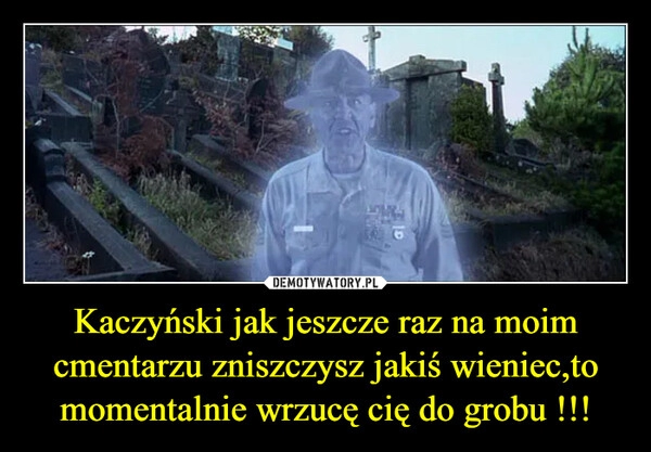 
    Kaczyński jak jeszcze raz na moim cmentarzu zniszczysz jakiś wieniec,to momentalnie wrzucę cię do grobu !!!