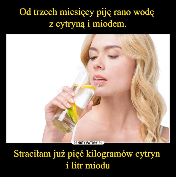 
    Od trzech miesięcy piję rano wodę 
z cytryną i miodem. Straciłam już pięć kilogramów cytryn 
i litr miodu