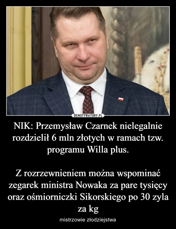 
    NIK: Przemysław Czarnek nielegalnie rozdzielił 6 mln złotych w ramach tzw. programu Willa plus.

Z rozrzewnieniem można wspominać zegarek ministra Nowaka za pare tysięcy oraz ośmiorniczki Sikorskiego po 30 zyla za kg