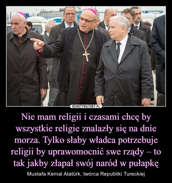 
    Nie mam religii i czasami chcę by wszystkie religie znalazły się na dnie morza. Tylko słaby władca potrzebuje religii by uprawomocnić swe rządy – to tak jakby złapał swój naród w pułapkę