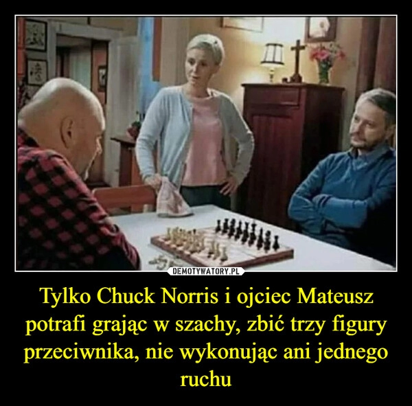 
    Tylko Chuck Norris i ojciec Mateusz potrafi grając w szachy, zbić trzy figury przeciwnika, nie wykonując ani jednego ruchu