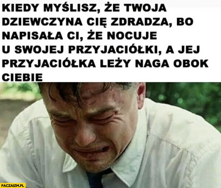 
    DiCaprio płacze kiedy myślisz, że dziewczyna Cię zdradza bo napisała Ci, że nocuje u swojej przyjaciółki a jej przyjaciółka leży naga obok Ciebie