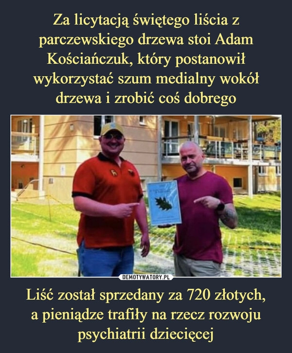 
    Za licytacją świętego liścia z parczewskiego drzewa stoi Adam Kościańczuk, który postanowił wykorzystać szum medialny wokół
drzewa i zrobić coś dobrego Liść został sprzedany za 720 złotych,
a pieniądze trafiły na rzecz rozwoju psychiatrii dziecięcej