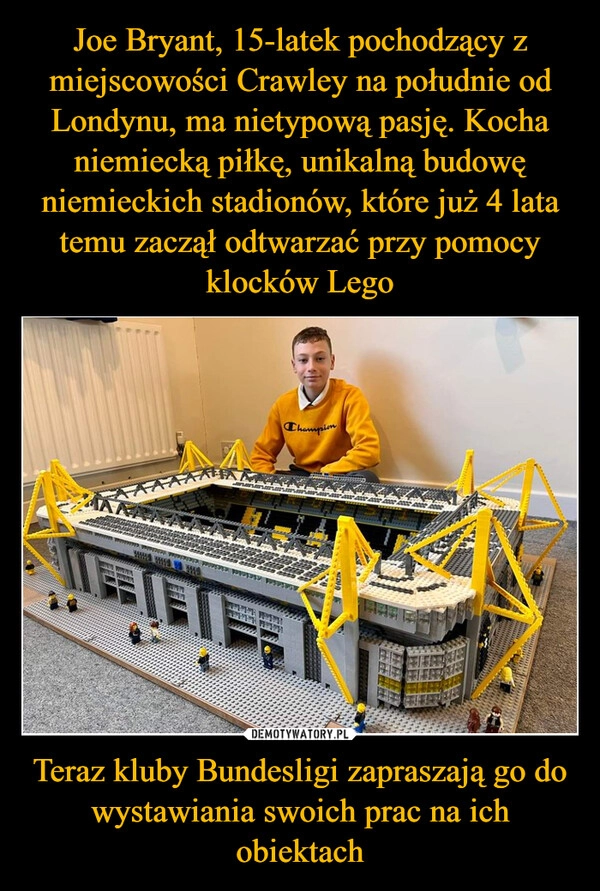 
    Joe Bryant, 15-latek pochodzący z miejscowości Crawley na południe od Londynu, ma nietypową pasję. Kocha niemiecką piłkę, unikalną budowę niemieckich stadionów, które już 4 lata temu zaczął odtwarzać przy pomocy klocków Lego Teraz kluby Bundesligi zapraszają go do wystawiania swoich prac na ich obiektach