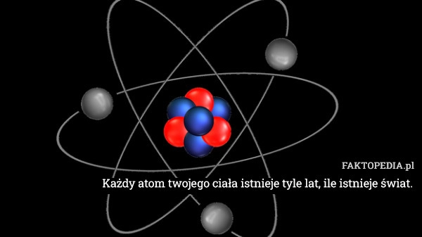 
    Każdy atom twojego ciała istnieje tyle lat, ile istnieje świat.