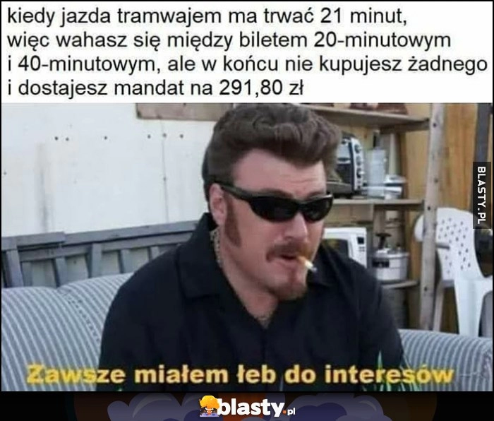 
    Kiedy jazda tramwajem ma trwać 21 minut więc nie wiesz jaki bilet wybrać, ale w końcu nie kupujesz żadnego i dostajesz mandat, zawsze miałem łeb do interesów