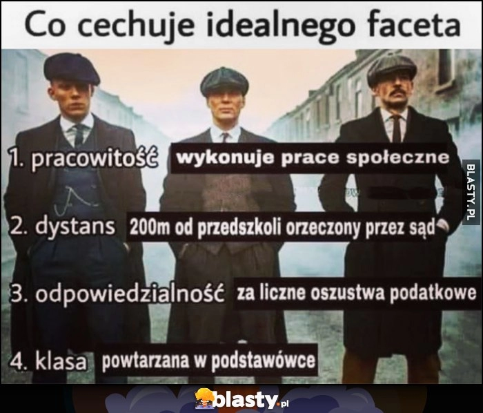 
    Co cechuje idealnego faceta: pracowitość - wykonuje prace społeczne, dystans - 200m od przedszkoli orzeczony przez sąd, odpowiedzialność - za liczne oszustwa podatkowe, klasa - powtarzana w podstawówce