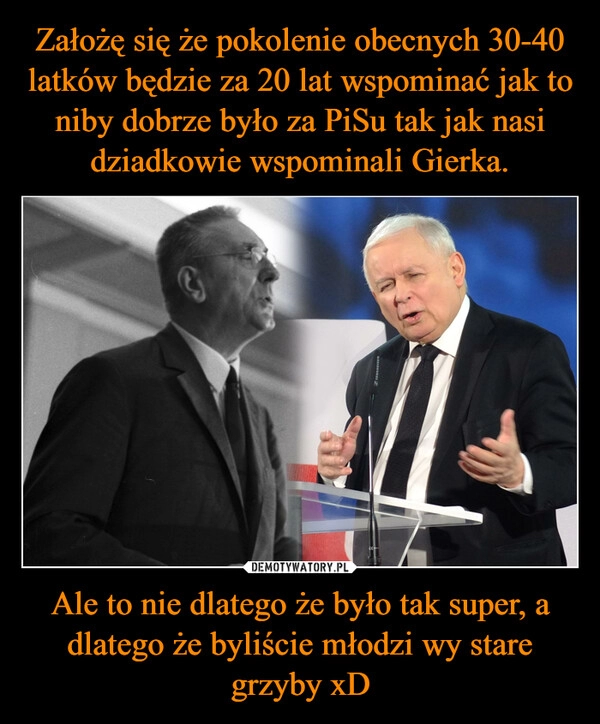 
    Założę się że pokolenie obecnych 30-40 latków będzie za 20 lat wspominać jak to niby dobrze było za PiSu tak jak nasi dziadkowie wspominali Gierka. Ale to nie dlatego że było tak super, a dlatego że byliście młodzi wy stare grzyby xD