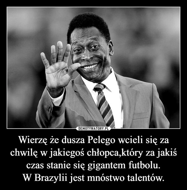 
    
Wierzę że dusza Pelego wcieli się za chwilę w jakiegoś chłopca,który za jakiś czas stanie się gigantem futbolu.
W Brazylii jest mnóstwo talentów. 