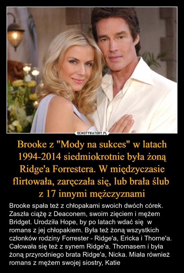 
    Brooke z "Mody na sukces" w latach 1994-2014 siedmiokrotnie była żoną Ridge'a Forrestera. W międzyczasie flirtowała, zaręczała się, lub brała ślub 
z 17 innymi mężczyznami