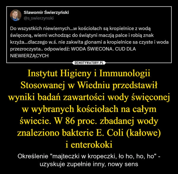 
    Instytut Higieny i Immunologii Stosowanej w Wiedniu przedstawił wyniki badań zawartości wody święconej w wybranych kościołach na całym świecie. W 86 proc. zbadanej wody znaleziono bakterie E. Coli (kałowe) i enterokoki