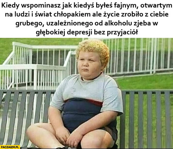 
    Kiedy wspominasz jak kiedyś byłeś fajnym chłopakiem ale życie zrobiło z Ciebie zjeba w depresji bez przyjaciół