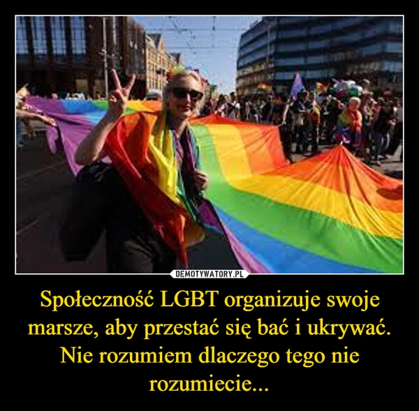 
    Społeczność LGBT organizuje swoje marsze, aby przestać się bać i ukrywać. Nie rozumiem dlaczego tego nie rozumiecie...