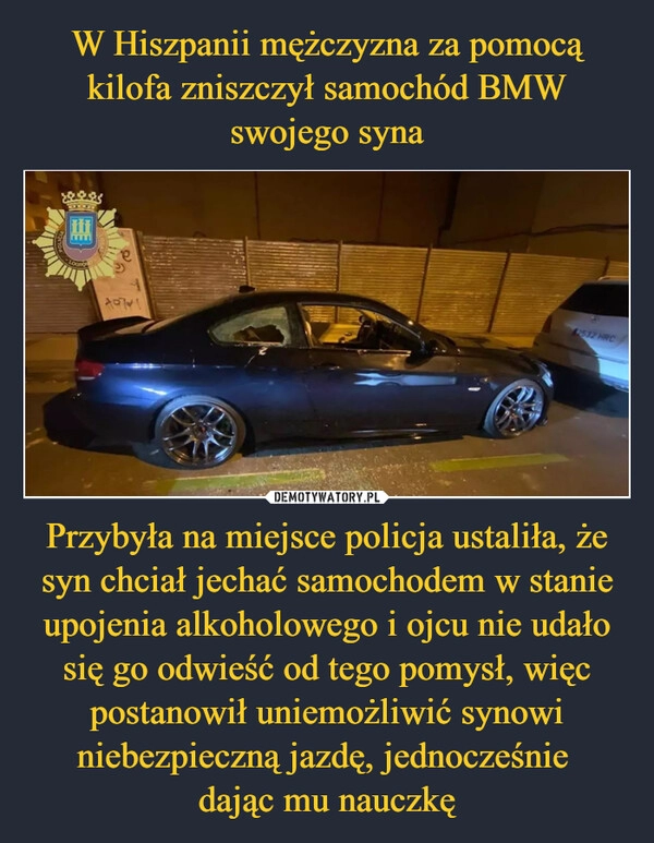 
    W Hiszpanii mężczyzna za pomocą kilofa zniszczył samochód BMW swojego syna Przybyła na miejsce policja ustaliła, że syn chciał jechać samochodem w stanie upojenia alkoholowego i ojcu nie udało się go odwieść od tego pomysł, więc postanowił uniemożliwić synowi niebezpieczną jazdę, jednocześnie 
dając mu nauczkę