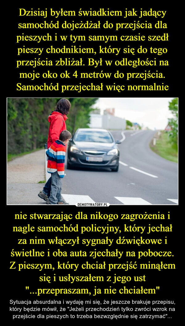 
    Dzisiaj byłem świadkiem jak jadący samochód dojeżdżał do przejścia dla pieszych i w tym samym czasie szedł pieszy chodnikiem, który się do tego przejścia zbliżał. Był w odległości na moje oko ok 4 metrów do przejścia. Samochód przejechał więc normalnie nie stwarzając dla nikogo zagrożenia i nagle samochód policyjny, który jechał za nim włączył sygnały dźwiękowe i świetlne i oba auta zjechały na pobocze. Z pieszym, który chciał przejść minąłem się i usłyszałem z jego ust "...przepraszam, ja nie chciałem"