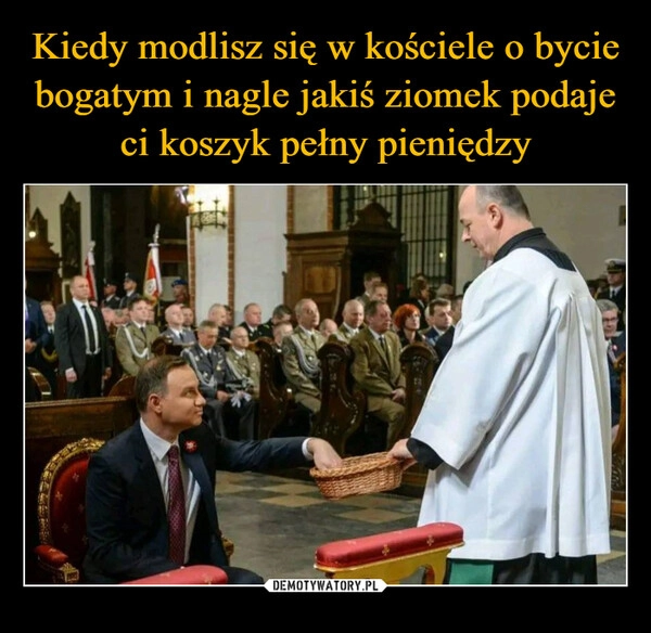 
    Kiedy modlisz się w kościele o bycie bogatym i nagle jakiś ziomek podaje ci koszyk pełny pieniędzy