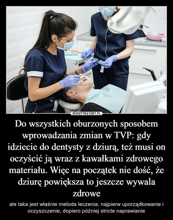 
    Do wszystkich oburzonych sposobem wprowadzania zmian w TVP: gdy idziecie do dentysty z dziurą, też musi on oczyścić ją wraz z kawałkami zdrowego materiału. Więc na początek nie dość, że dziurę powiększa to jeszcze wywala zdrowe